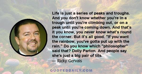 Life is just a series of peaks and troughs. And you don't know whether you're in a trough until you're climbing out, or on a peak until you're coming down. And that's it you know, you never know what's round the corner. 