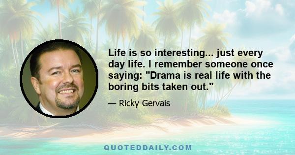 Life is so interesting... just every day life. I remember someone once saying: Drama is real life with the boring bits taken out.