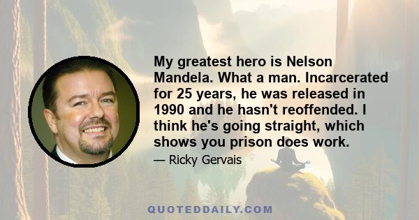 My greatest hero is Nelson Mandela. What a man. Incarcerated for 25 years, he was released in 1990 and he hasn't reoffended. I think he's going straight, which shows you prison does work.