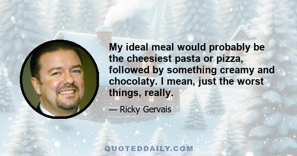 My ideal meal would probably be the cheesiest pasta or pizza, followed by something creamy and chocolaty. I mean, just the worst things, really.