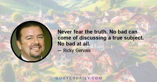 Never fear the truth. No bad can come of discussing a true subject. No bad at all.