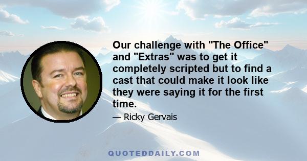 Our challenge with The Office and Extras was to get it completely scripted but to find a cast that could make it look like they were saying it for the first time.