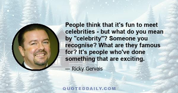 People think that it's fun to meet celebrities - but what do you mean by celebrity? Someone you recognise? What are they famous for? It's people who've done something that are exciting.