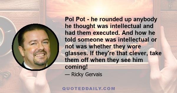 Pol Pot - he rounded up anybody he thought was intellectual and had them executed. And how he told someone was intellectual or not was whether they wore glasses. If they're that clever, take them off when they see him