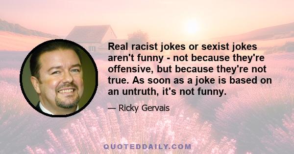 Real racist jokes or sexist jokes aren't funny - not because they're offensive, but because they're not true. As soon as a joke is based on an untruth, it's not funny.