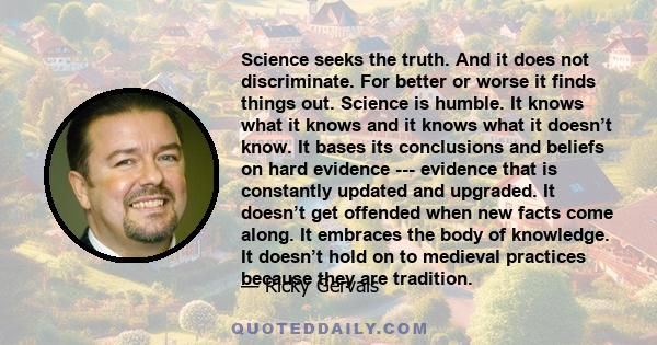 Science seeks the truth. And it does not discriminate. For better or worse it finds things out. Science is humble. It knows what it knows and it knows what it doesn’t know. It bases its conclusions and beliefs on hard