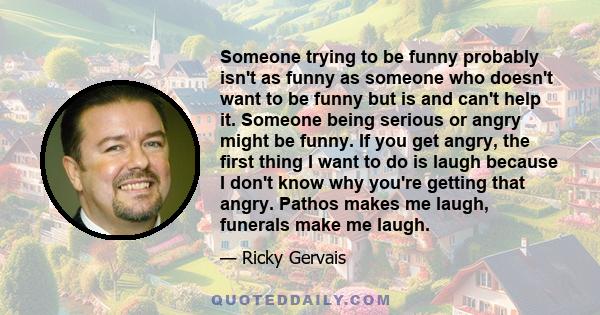 Someone trying to be funny probably isn't as funny as someone who doesn't want to be funny but is and can't help it. Someone being serious or angry might be funny. If you get angry, the first thing I want to do is laugh 