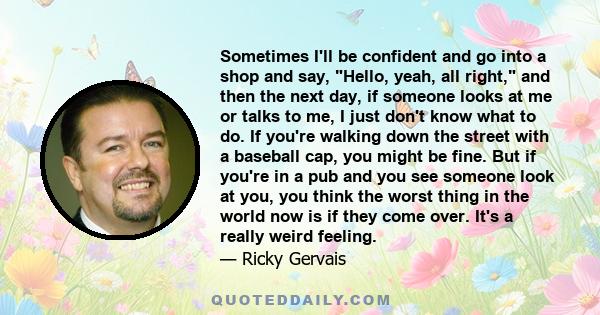 Sometimes I'll be confident and go into a shop and say, Hello, yeah, all right, and then the next day, if someone looks at me or talks to me, I just don't know what to do. If you're walking down the street with a