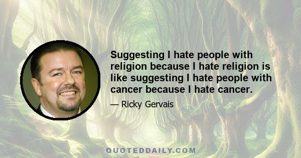 Suggesting I hate people with religion because I hate religion is like suggesting I hate people with cancer because I hate cancer.