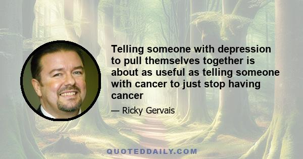 Telling someone with depression to pull themselves together is about as useful as telling someone with cancer to just stop having cancer