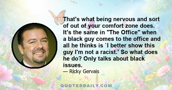 That's what being nervous and sort of out of your comfort zone does. It's the same in The Office when a black guy comes to the office and all he thinks is `I better show this guy I'm not a racist.' So what does he do?