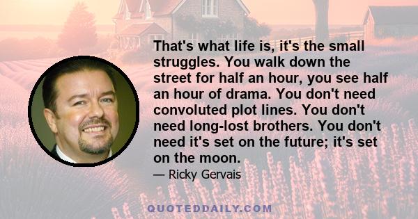 That's what life is, it's the small struggles. You walk down the street for half an hour, you see half an hour of drama. You don't need convoluted plot lines. You don't need long-lost brothers. You don't need it's set