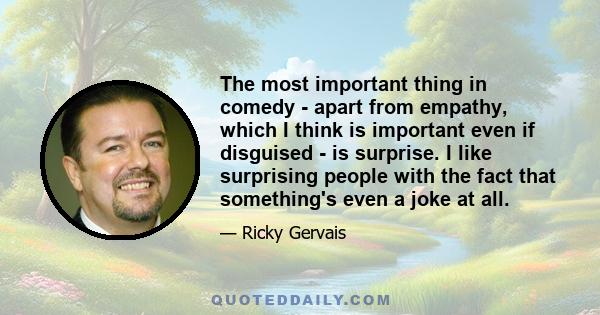 The most important thing in comedy - apart from empathy, which I think is important even if disguised - is surprise. I like surprising people with the fact that something's even a joke at all.