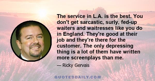 The service in L.A. is the best. You don't get sarcastic, surly, fed-up waiters and waitresses like you do in England. They're good at their job and they're there for the customer. The only depressing thing is a lot of