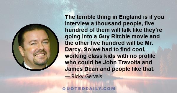 The terrible thing in England is if you interview a thousand people, five hundred of them will talk like they're going into a Guy Ritchie movie and the other five hundred will be Mr. Darcy. So we had to find cool,