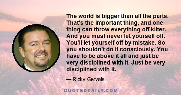 The world is bigger than all the parts. That's the important thing, and one thing can throw everything off kilter. And you must never let yourself off. You'll let yourself off by mistake. So you shouldn't do it