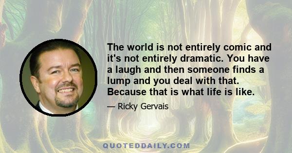 The world is not entirely comic and it's not entirely dramatic. You have a laugh and then someone finds a lump and you deal with that. Because that is what life is like.