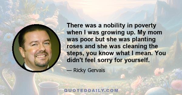 There was a nobility in poverty when I was growing up. My mom was poor but she was planting roses and she was cleaning the steps, you know what I mean. You didn't feel sorry for yourself.