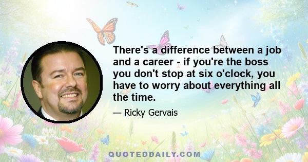 There's a difference between a job and a career - if you're the boss you don't stop at six o'clock, you have to worry about everything all the time.