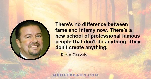 There's no difference between fame and infamy now. There's a new school of professional famous people that don't do anything. They don't create anything.