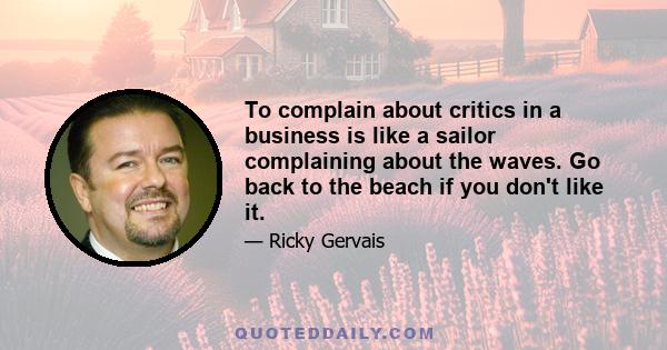 To complain about critics in a business is like a sailor complaining about the waves. Go back to the beach if you don't like it.