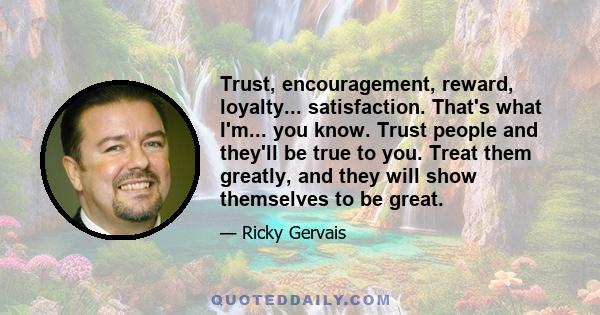 Trust, encouragement, reward, loyalty... satisfaction. That's what I'm... you know. Trust people and they'll be true to you. Treat them greatly, and they will show themselves to be great.