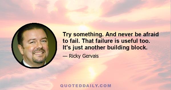 Try something. And never be afraid to fail. That failure is useful too. It's just another building block.