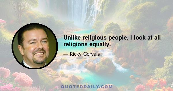 Unlike religious people, I look at all religions equally.