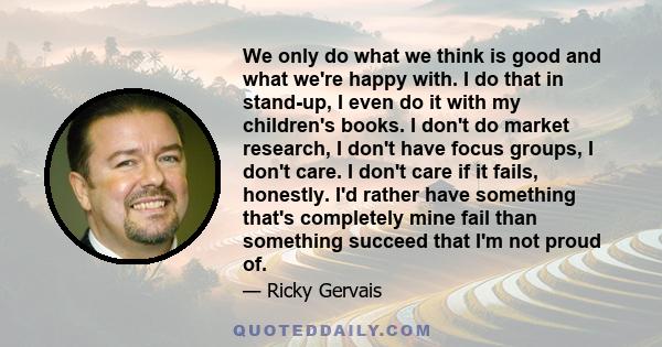 We only do what we think is good and what we're happy with. I do that in stand-up, I even do it with my children's books. I don't do market research, I don't have focus groups, I don't care. I don't care if it fails,