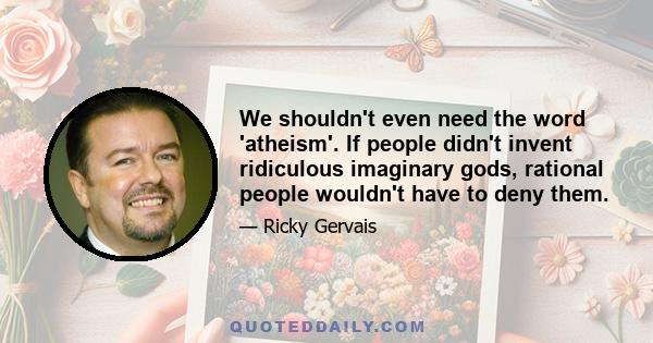 We shouldn't even need the word 'atheism'. If people didn't invent ridiculous imaginary gods, rational people wouldn't have to deny them.