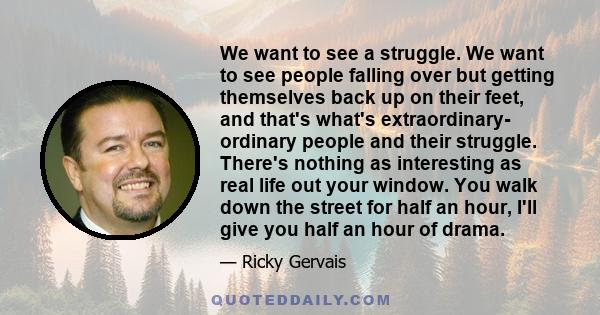 We want to see a struggle. We want to see people falling over but getting themselves back up on their feet, and that's what's extraordinary- ordinary people and their struggle. There's nothing as interesting as real