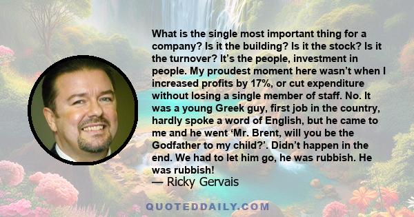 What is the single most important thing for a company? Is it the building? Is it the stock? Is it the turnover? It’s the people, investment in people. My proudest moment here wasn’t when I increased profits by 17%, or