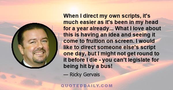 When I direct my own scripts, it's much easier as it's been in my head for a year already... What I love about this is having an idea and seeing it come to fruition on screen. I would like to direct someone else's