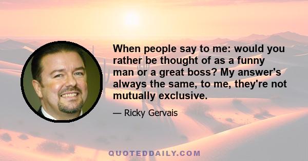 When people say to me: would you rather be thought of as a funny man or a great boss? My answer's always the same, to me, they're not mutually exclusive.