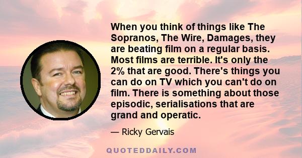 When you think of things like The Sopranos, The Wire, Damages, they are beating film on a regular basis. Most films are terrible. It's only the 2% that are good. There's things you can do on TV which you can't do on