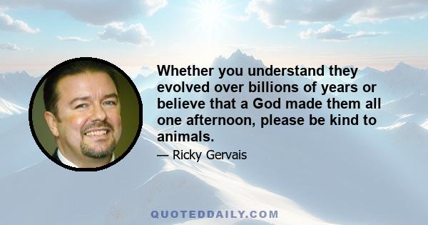 Whether you understand they evolved over billions of years or believe that a God made them all one afternoon, please be kind to animals.