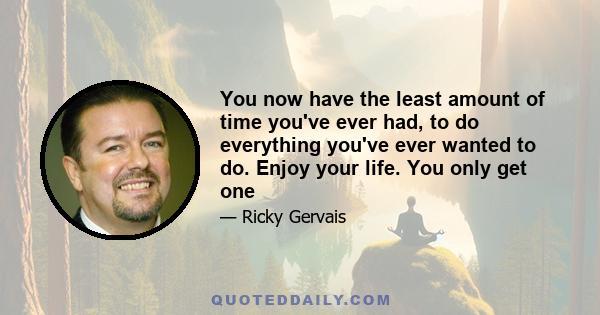 You now have the least amount of time you've ever had, to do everything you've ever wanted to do. Enjoy your life. You only get one