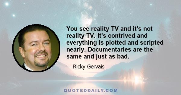 You see reality TV and it's not reality TV. It's contrived and everything is plotted and scripted nearly. Documentaries are the same and just as bad.