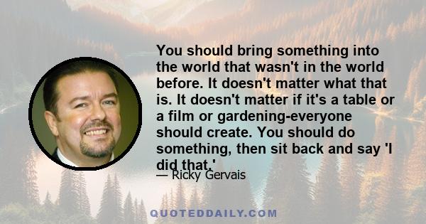 You should bring something into the world that wasn't in the world before. It doesn't matter what that is. It doesn't matter if it's a table or a film or gardening-everyone should create. You should do something, then