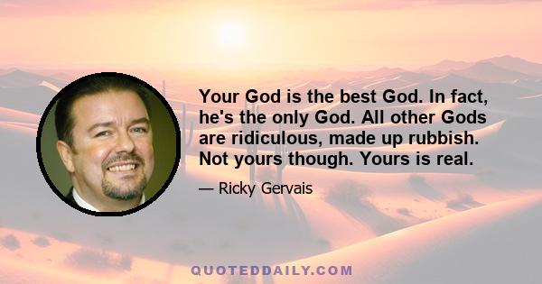 Your God is the best God. In fact, he's the only God. All other Gods are ridiculous, made up rubbish. Not yours though. Yours is real.