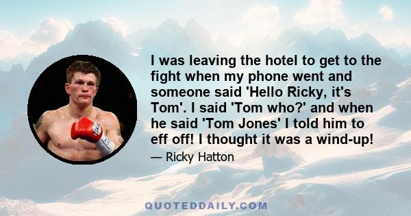 I was leaving the hotel to get to the fight when my phone went and someone said 'Hello Ricky, it's Tom'. I said 'Tom who?' and when he said 'Tom Jones' I told him to eff off! I thought it was a wind-up!