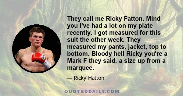 They call me Ricky Fatton. Mind you I've had a lot on my plate recently. I got measured for this suit the other week. They measured my pants, jacket, top to bottom. Bloody hell Ricky you're a Mark F they said, a size up 