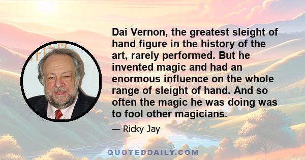 Dai Vernon, the greatest sleight of hand figure in the history of the art, rarely performed. But he invented magic and had an enormous influence on the whole range of sleight of hand. And so often the magic he was doing 