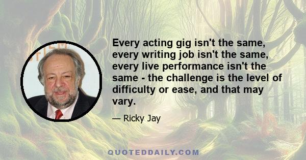 Every acting gig isn't the same, every writing job isn't the same, every live performance isn't the same - the challenge is the level of difficulty or ease, and that may vary.