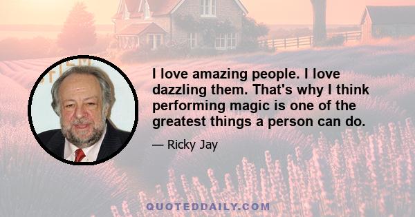 I love amazing people. I love dazzling them. That's why I think performing magic is one of the greatest things a person can do.