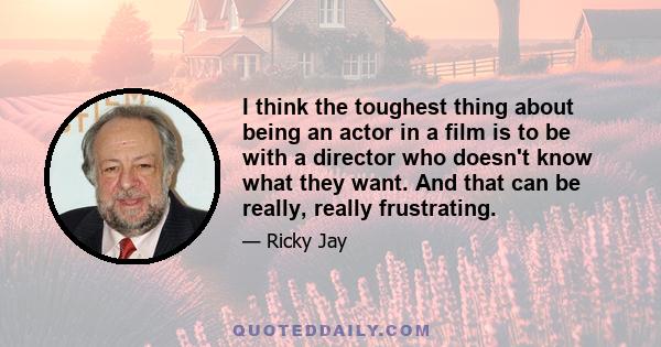 I think the toughest thing about being an actor in a film is to be with a director who doesn't know what they want. And that can be really, really frustrating.