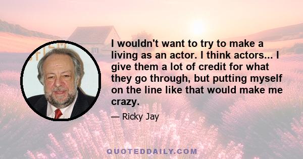 I wouldn't want to try to make a living as an actor. I think actors... I give them a lot of credit for what they go through, but putting myself on the line like that would make me crazy.