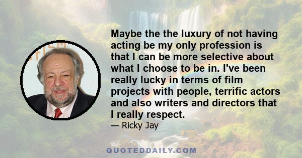 Maybe the the luxury of not having acting be my only profession is that I can be more selective about what I choose to be in. I've been really lucky in terms of film projects with people, terrific actors and also