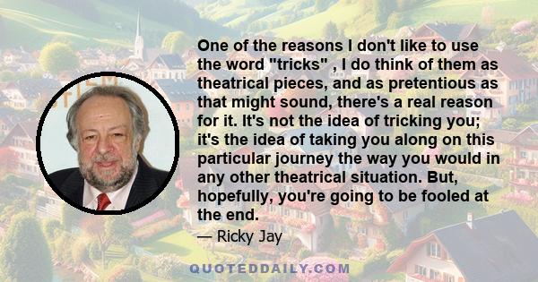 One of the reasons I don't like to use the word tricks , I do think of them as theatrical pieces, and as pretentious as that might sound, there's a real reason for it. It's not the idea of tricking you; it's the idea of 