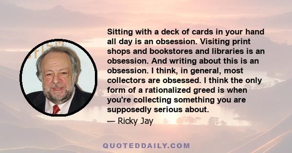 Sitting with a deck of cards in your hand all day is an obsession. Visiting print shops and bookstores and libraries is an obsession. And writing about this is an obsession. I think, in general, most collectors are